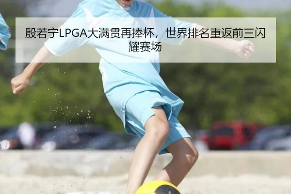 殷若宁LPGA大满贯再捧杯，世界排名重返前三闪耀赛场